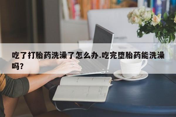 流产药微信购买联系方式吃了打胎药洗澡了怎么办.吃完堕胎药能洗澡吗？