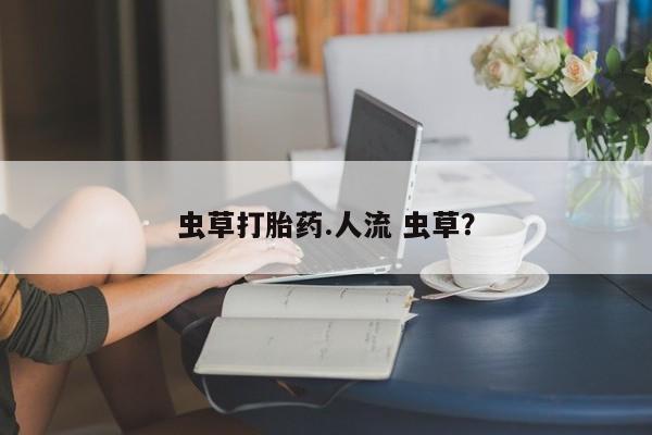 流产药微信购买联系方式虫草打胎药.人流 虫草？