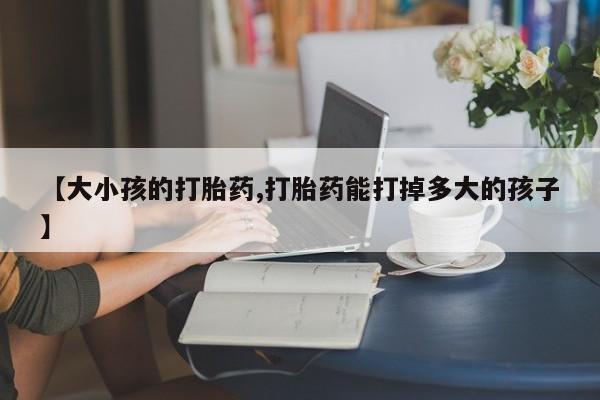 流产药微信购买联系方式【大小孩的打胎药,打胎药能打掉多大的孩子】