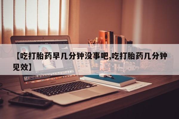 流产药微信购买联系方式【吃打胎药早几分钟没事吧,吃打胎药几分钟见效】