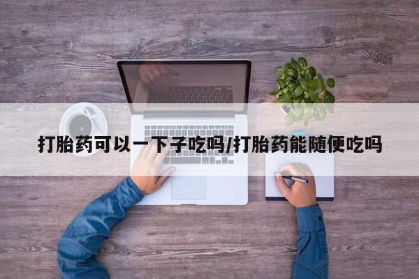 流产药微信购买联系方式打胎药可以一下子吃吗/打胎药能随便吃吗