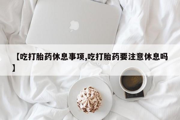 流产药微信购买联系方式【吃打胎药休息事项,吃打胎药要注意休息吗】