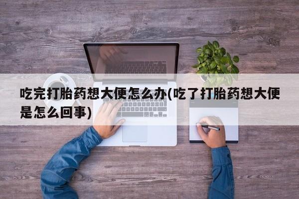 流产药微信购买联系方式吃完打胎药想大便怎么办(吃了打胎药想大便是怎么回事)