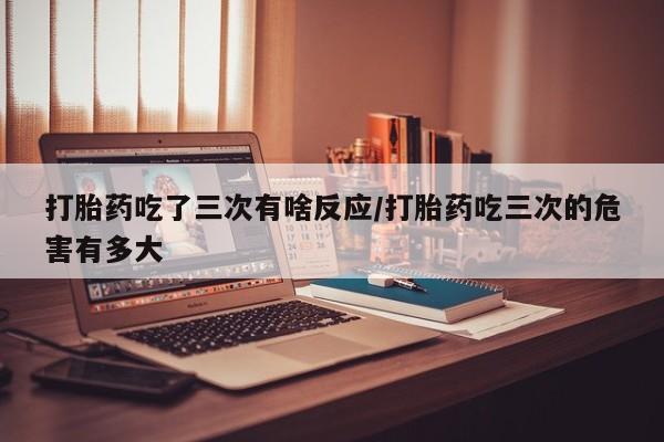 流产药微信购买联系方式打胎药吃了三次有啥反应/打胎药吃三次的危害有多大