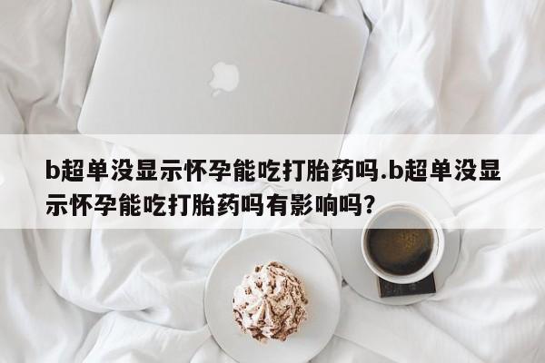 流产药微信购买联系方式b超单没显示怀孕能吃打胎药吗.b超单没显示怀孕能吃打胎药吗有影响吗？