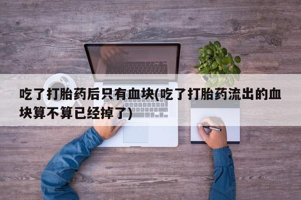 流产药微信购买联系方式吃了打胎药后只有血块(吃了打胎药流出的血块算不算已经掉了)