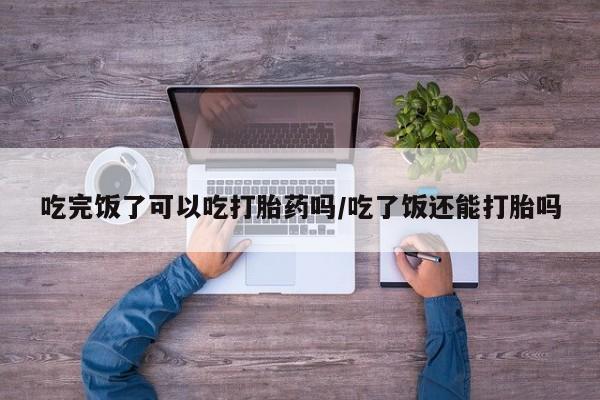 流产药微信购买联系方式吃完饭了可以吃打胎药吗/吃了饭还能打胎吗