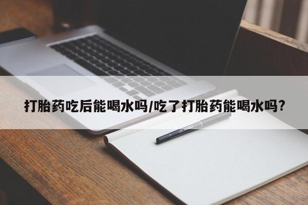 流产药微信购买联系方式打胎药吃后能喝水吗/吃了打胎药能喝水吗?