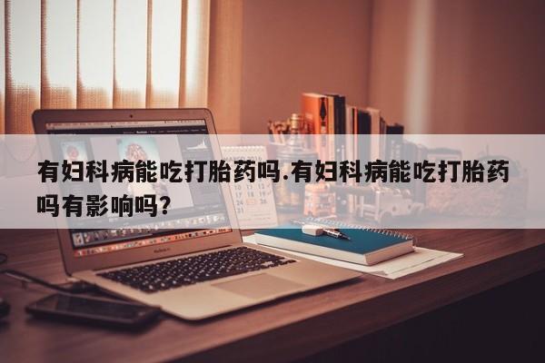 流产药微信购买联系方式有妇科病能吃打胎药吗.有妇科病能吃打胎药吗有影响吗？