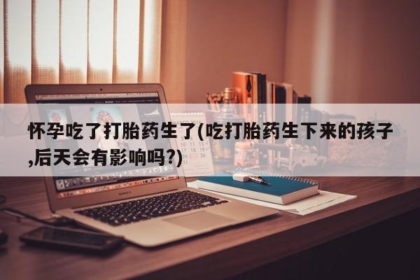 流产药微信购买联系方式怀孕吃了打胎药生了(吃打胎药生下来的孩子,后天会有影响吗?)