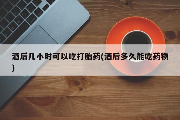 流产药微信购买联系方式酒后几小时可以吃打胎药(酒后多久能吃药物)