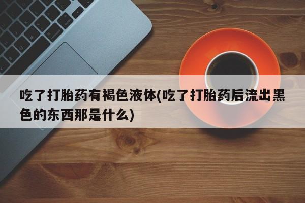 流产药微信购买联系方式吃了打胎药有褐色液体(吃了打胎药后流出黑色的东西那是什么)