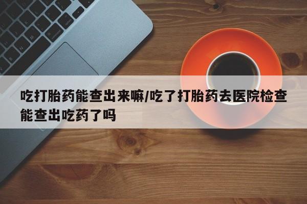 流产药微信购买联系方式吃打胎药能查出来嘛/吃了打胎药去医院检查能查出吃药了吗