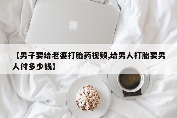 流产药微信购买联系方式【男子要给老婆打胎药视频,给男人打胎要男人付多少钱】