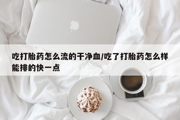 流产药微信购买联系方式吃打胎药怎么流的干净血/吃了打胎药怎么样能排的快一点