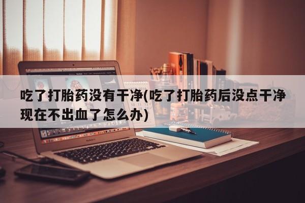 流产药微信购买联系方式吃了打胎药没有干净(吃了打胎药后没点干净现在不出血了怎么办)