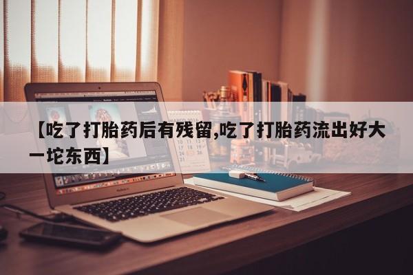 流产药微信购买联系方式【吃了打胎药后有残留,吃了打胎药流出好大一坨东西】