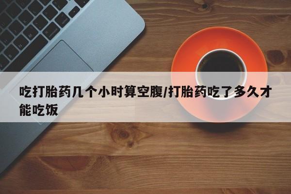 流产药微信购买联系方式吃打胎药几个小时算空腹/打胎药吃了多久才能吃饭