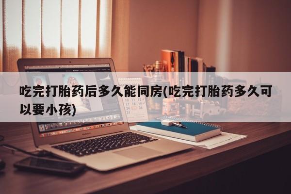 流产药微信购买联系方式吃完打胎药后多久能同房(吃完打胎药多久可以要小孩)