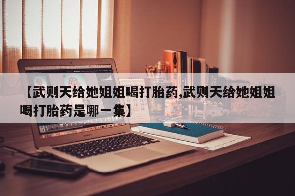 流产药微信购买联系方式【武则天给她姐姐喝打胎药,武则天给她姐姐喝打胎药是哪一集】