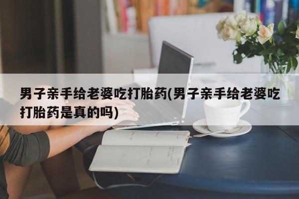 流产药微信购买联系方式男子亲手给老婆吃打胎药(男子亲手给老婆吃打胎药是真的吗)