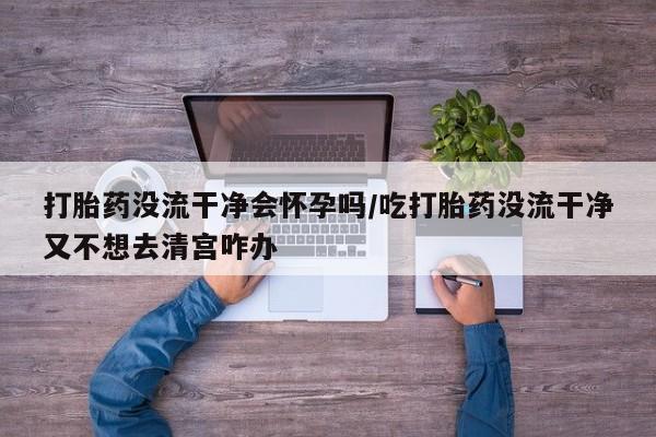 流产药微信购买联系方式打胎药没流干净会怀孕吗/吃打胎药没流干净又不想去清宫咋办
