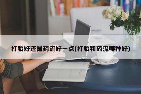 流产药微信购买联系方式打胎好还是药流好一点(打胎和药流哪种好)