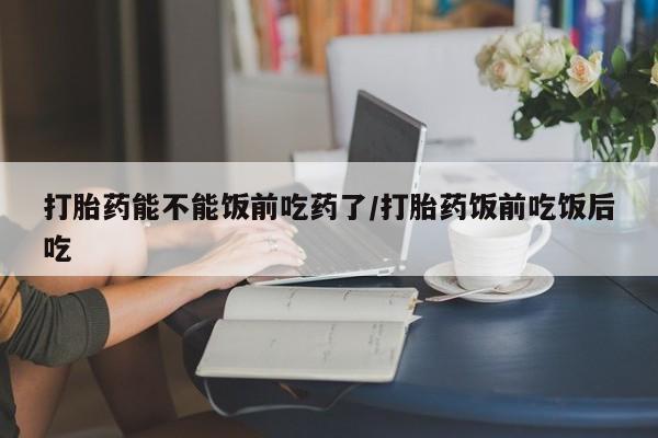 流产药微信购买联系方式打胎药能不能饭前吃药了/打胎药饭前吃饭后吃