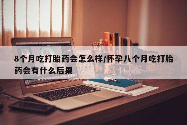流产药微信购买联系方式8个月吃打胎药会怎么样/怀孕八个月吃打胎药会有什么后果