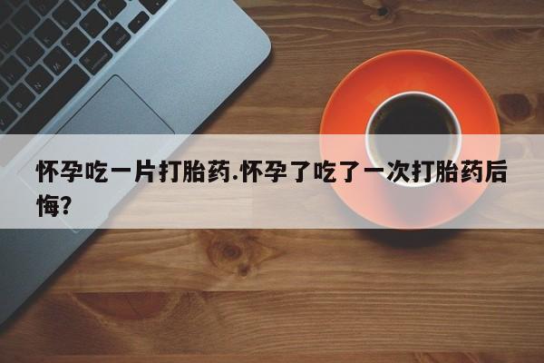 流产药微信购买联系方式怀孕吃一片打胎药.怀孕了吃了一次打胎药后悔？