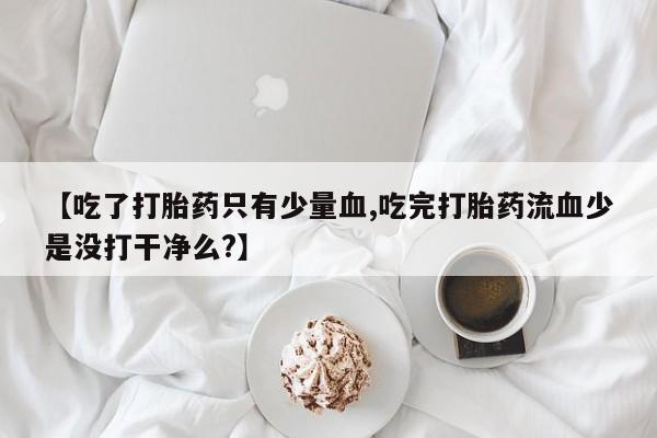 流产药微信购买联系方式【吃了打胎药只有少量血,吃完打胎药流血少是没打干净么?】