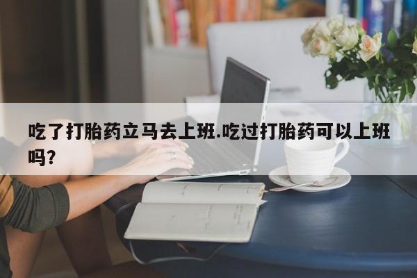 流产药微信购买联系方式吃了打胎药立马去上班.吃过打胎药可以上班吗？