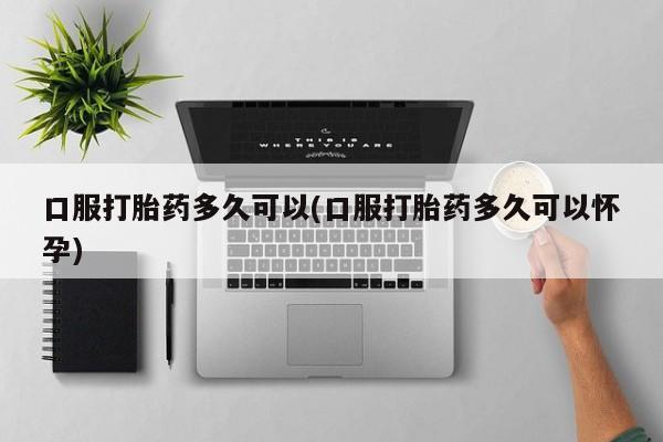 流产药微信购买联系方式口服打胎药多久可以(口服打胎药多久可以怀孕)
