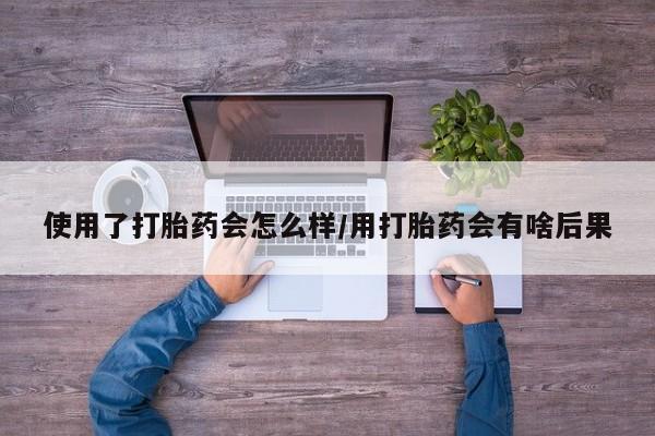 流产药微信购买联系方式使用了打胎药会怎么样/用打胎药会有啥后果