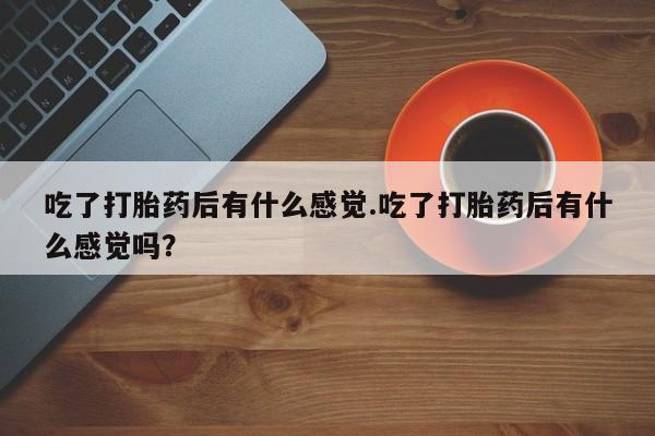 流产药微信购买联系方式吃了打胎药后有什么感觉.吃了打胎药后有什么感觉吗？