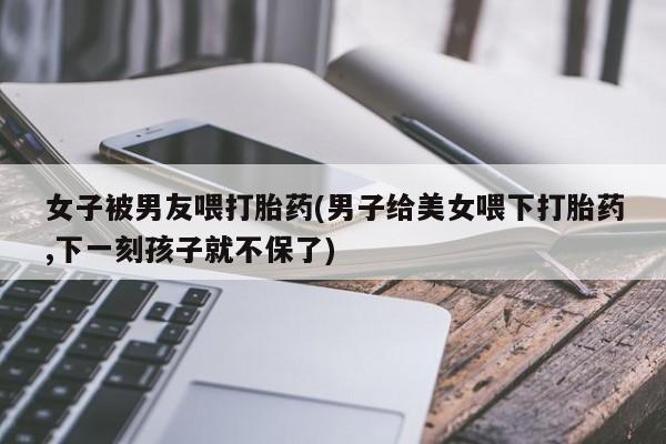流产药微信购买联系方式女子被男友喂打胎药(男子给美女喂下打胎药,下一刻孩子就不保了)