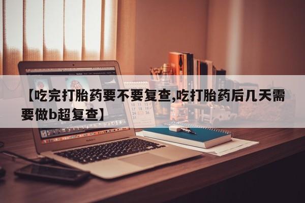 流产药微信购买联系方式【吃完打胎药要不要复查,吃打胎药后几天需要做b超复查】