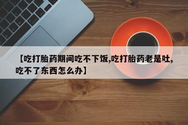 流产药微信购买联系方式【吃打胎药期间吃不下饭,吃打胎药老是吐,吃不了东西怎么办】