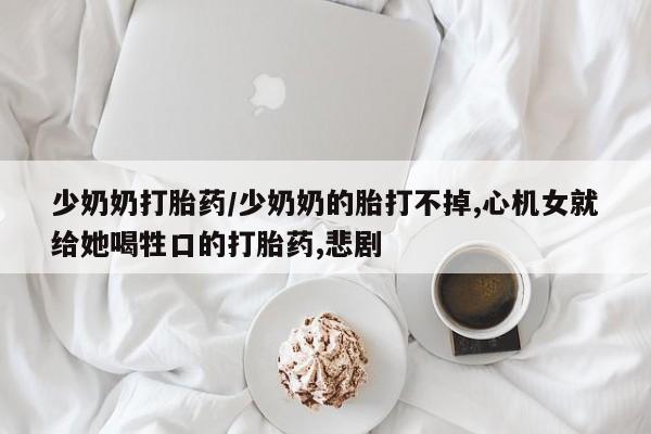 流产药微信购买联系方式少奶奶打胎药/少奶奶的胎打不掉,心机女就给她喝牲口的打胎药,悲剧