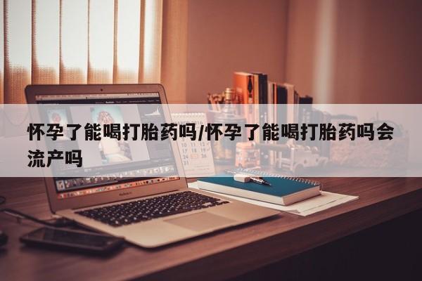 流产药微信购买联系方式怀孕了能喝打胎药吗/怀孕了能喝打胎药吗会流产吗