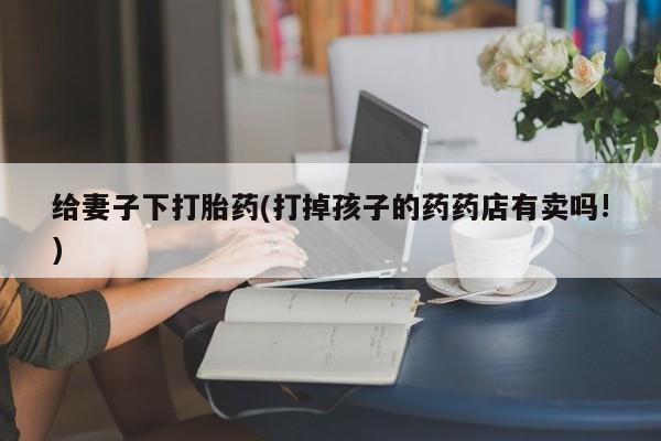 流产药微信购买联系方式给妻子下打胎药(打掉孩子的药药店有卖吗!)