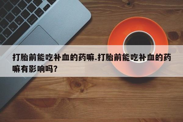 流产药微信购买联系方式打胎前能吃补血的药嘛.打胎前能吃补血的药嘛有影响吗？