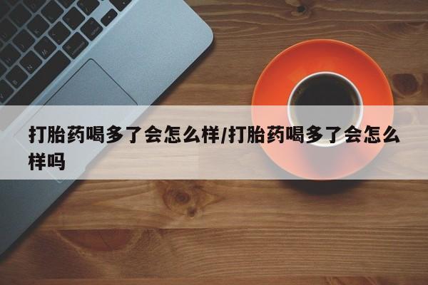 流产药微信购买联系方式打胎药喝多了会怎么样/打胎药喝多了会怎么样吗