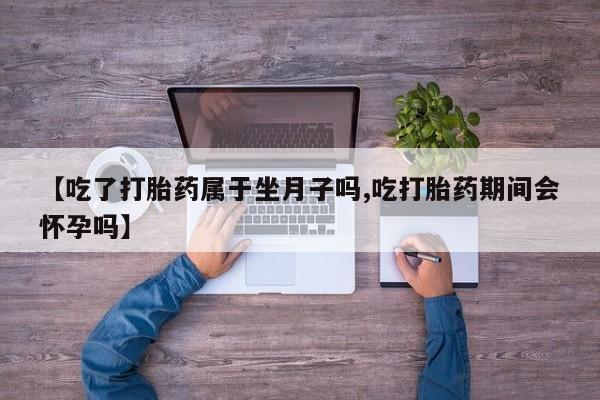 流产药微信购买联系方式【吃了打胎药属于坐月子吗,吃打胎药期间会怀孕吗】