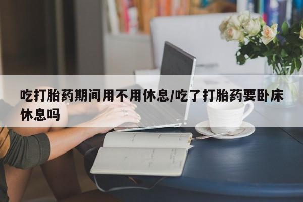 流产药微信购买联系方式吃打胎药期间用不用休息/吃了打胎药要卧床休息吗