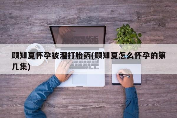 流产药微信购买联系方式顾知夏怀孕被灌打胎药(顾知夏怎么怀孕的第几集)