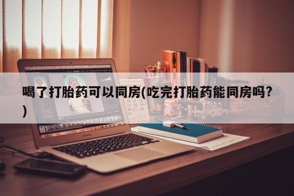 流产药微信购买联系方式喝了打胎药可以同房(吃完打胎药能同房吗?)