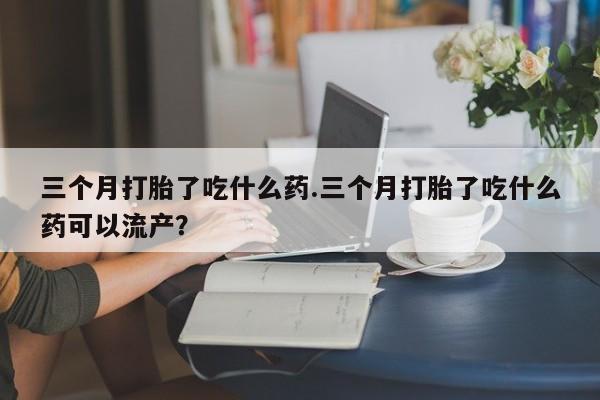 流产药微信购买联系方式三个月打胎了吃什么药.三个月打胎了吃什么药可以流产？