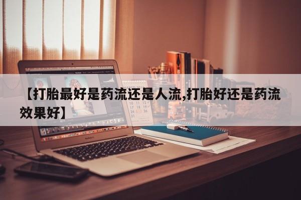 流产药微信购买联系方式【打胎最好是药流还是人流,打胎好还是药流效果好】
