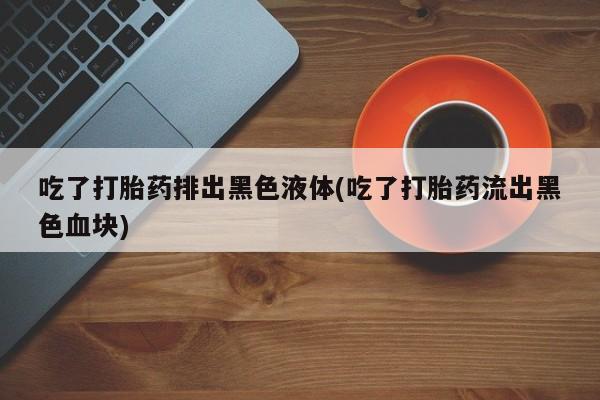 流产药微信购买联系方式吃了打胎药排出黑色液体(吃了打胎药流出黑色血块)